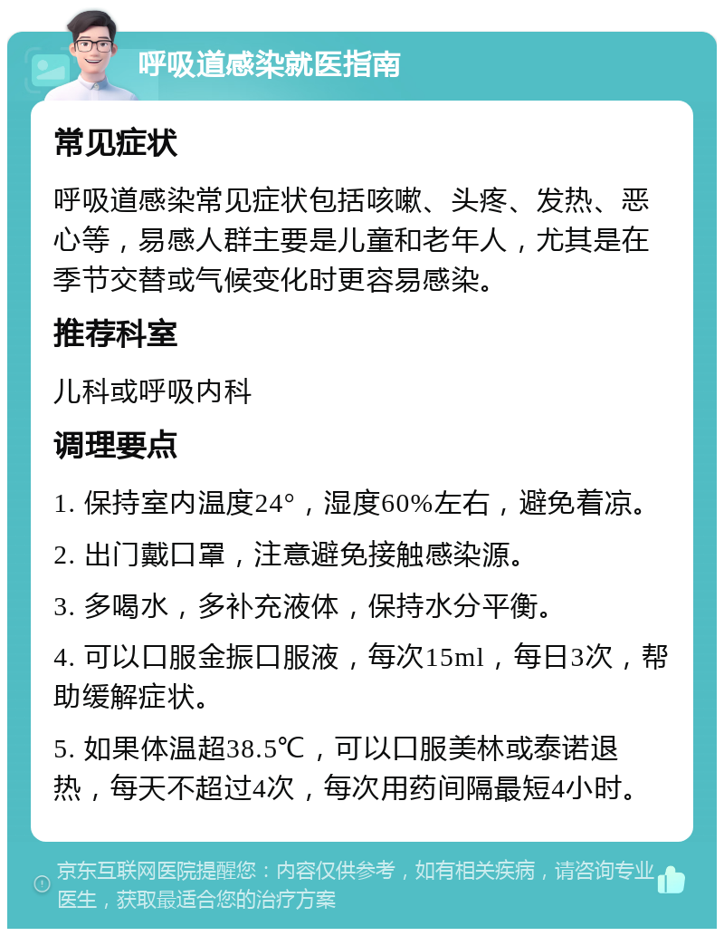 呼吸道感染就医指南 常见症状 呼吸道感染常见症状包括咳嗽、头疼、发热、恶心等，易感人群主要是儿童和老年人，尤其是在季节交替或气候变化时更容易感染。 推荐科室 儿科或呼吸内科 调理要点 1. 保持室内温度24°，湿度60%左右，避免着凉。 2. 出门戴口罩，注意避免接触感染源。 3. 多喝水，多补充液体，保持水分平衡。 4. 可以口服金振口服液，每次15ml，每日3次，帮助缓解症状。 5. 如果体温超38.5℃，可以口服美林或泰诺退热，每天不超过4次，每次用药间隔最短4小时。