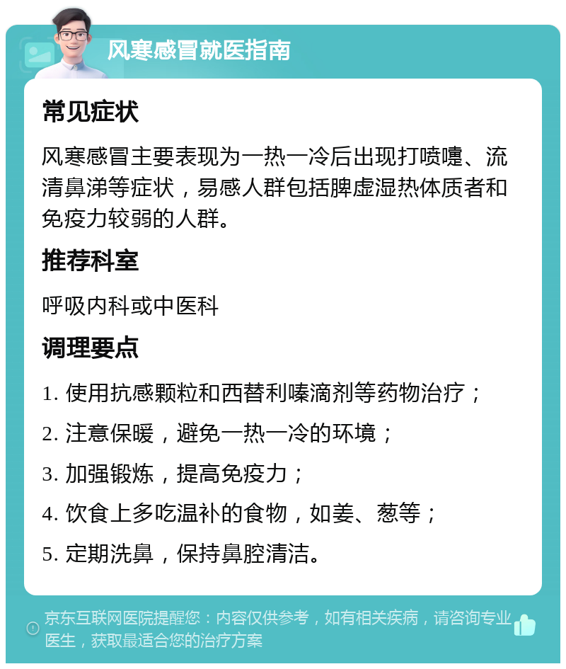 风寒感冒就医指南 常见症状 风寒感冒主要表现为一热一冷后出现打喷嚏、流清鼻涕等症状，易感人群包括脾虚湿热体质者和免疫力较弱的人群。 推荐科室 呼吸内科或中医科 调理要点 1. 使用抗感颗粒和西替利嗪滴剂等药物治疗； 2. 注意保暖，避免一热一冷的环境； 3. 加强锻炼，提高免疫力； 4. 饮食上多吃温补的食物，如姜、葱等； 5. 定期洗鼻，保持鼻腔清洁。