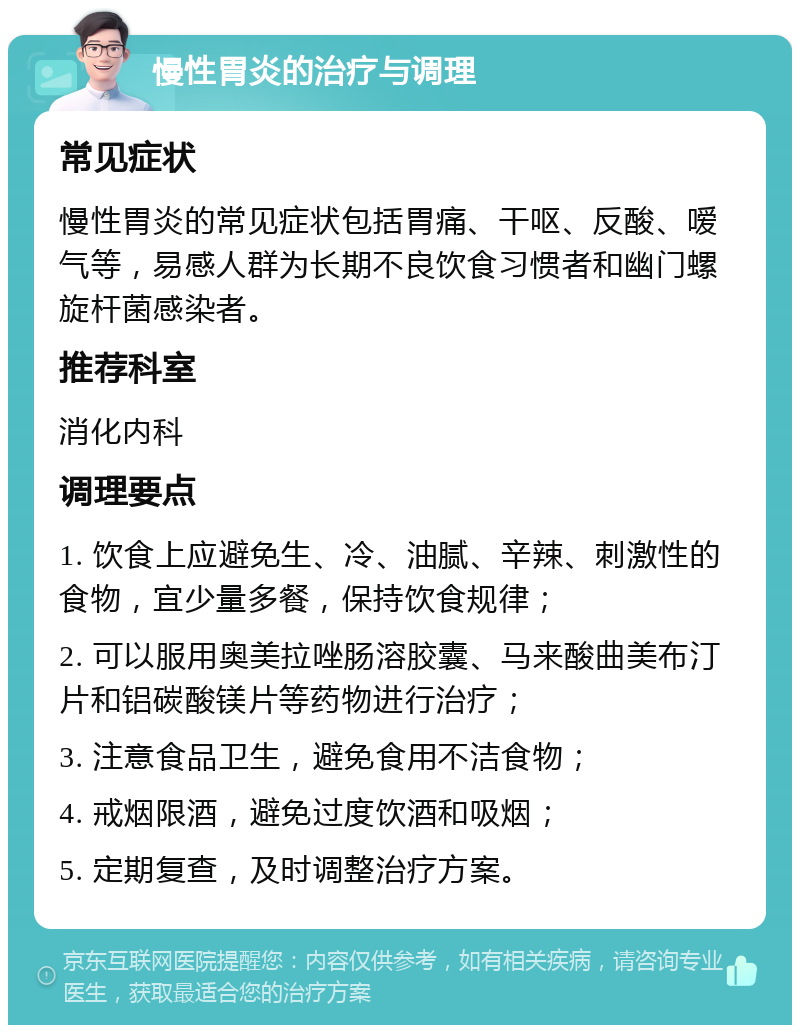 慢性胃炎的治疗与调理 常见症状 慢性胃炎的常见症状包括胃痛、干呕、反酸、嗳气等，易感人群为长期不良饮食习惯者和幽门螺旋杆菌感染者。 推荐科室 消化内科 调理要点 1. 饮食上应避免生、冷、油腻、辛辣、刺激性的食物，宜少量多餐，保持饮食规律； 2. 可以服用奥美拉唑肠溶胶囊、马来酸曲美布汀片和铝碳酸镁片等药物进行治疗； 3. 注意食品卫生，避免食用不洁食物； 4. 戒烟限酒，避免过度饮酒和吸烟； 5. 定期复查，及时调整治疗方案。