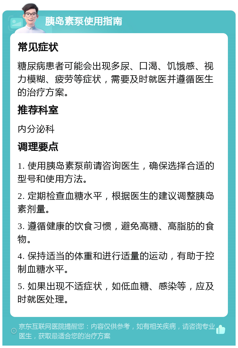 胰岛素泵使用指南 常见症状 糖尿病患者可能会出现多尿、口渴、饥饿感、视力模糊、疲劳等症状，需要及时就医并遵循医生的治疗方案。 推荐科室 内分泌科 调理要点 1. 使用胰岛素泵前请咨询医生，确保选择合适的型号和使用方法。 2. 定期检查血糖水平，根据医生的建议调整胰岛素剂量。 3. 遵循健康的饮食习惯，避免高糖、高脂肪的食物。 4. 保持适当的体重和进行适量的运动，有助于控制血糖水平。 5. 如果出现不适症状，如低血糖、感染等，应及时就医处理。