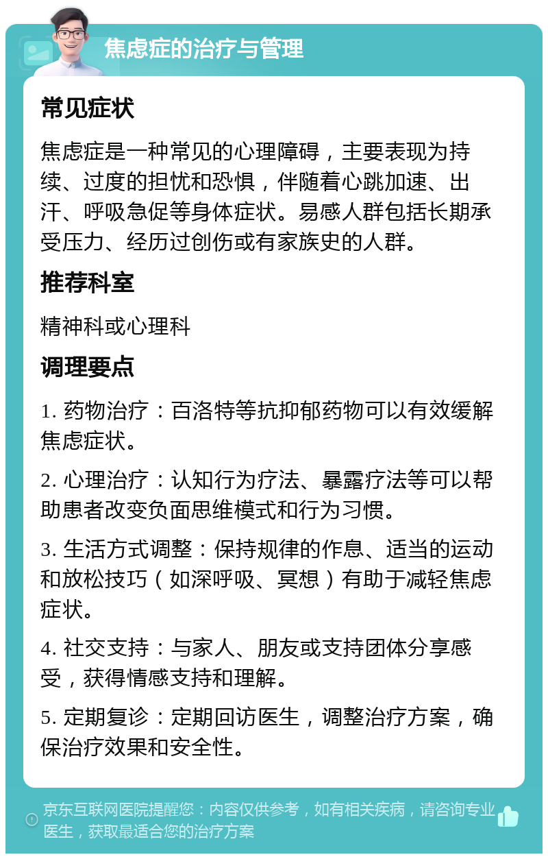 焦虑症的治疗与管理 常见症状 焦虑症是一种常见的心理障碍，主要表现为持续、过度的担忧和恐惧，伴随着心跳加速、出汗、呼吸急促等身体症状。易感人群包括长期承受压力、经历过创伤或有家族史的人群。 推荐科室 精神科或心理科 调理要点 1. 药物治疗：百洛特等抗抑郁药物可以有效缓解焦虑症状。 2. 心理治疗：认知行为疗法、暴露疗法等可以帮助患者改变负面思维模式和行为习惯。 3. 生活方式调整：保持规律的作息、适当的运动和放松技巧（如深呼吸、冥想）有助于减轻焦虑症状。 4. 社交支持：与家人、朋友或支持团体分享感受，获得情感支持和理解。 5. 定期复诊：定期回访医生，调整治疗方案，确保治疗效果和安全性。