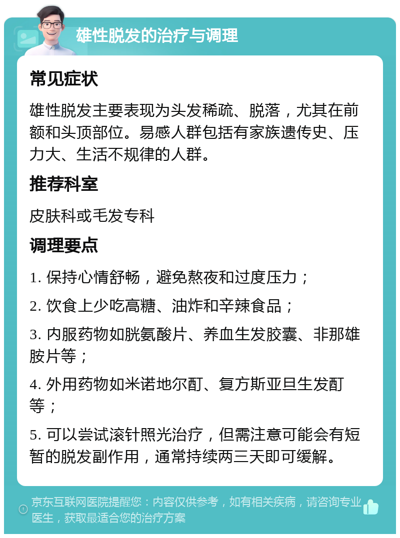 雄性脱发的治疗与调理 常见症状 雄性脱发主要表现为头发稀疏、脱落，尤其在前额和头顶部位。易感人群包括有家族遗传史、压力大、生活不规律的人群。 推荐科室 皮肤科或毛发专科 调理要点 1. 保持心情舒畅，避免熬夜和过度压力； 2. 饮食上少吃高糖、油炸和辛辣食品； 3. 内服药物如胱氨酸片、养血生发胶囊、非那雄胺片等； 4. 外用药物如米诺地尔酊、复方斯亚旦生发酊等； 5. 可以尝试滚针照光治疗，但需注意可能会有短暂的脱发副作用，通常持续两三天即可缓解。