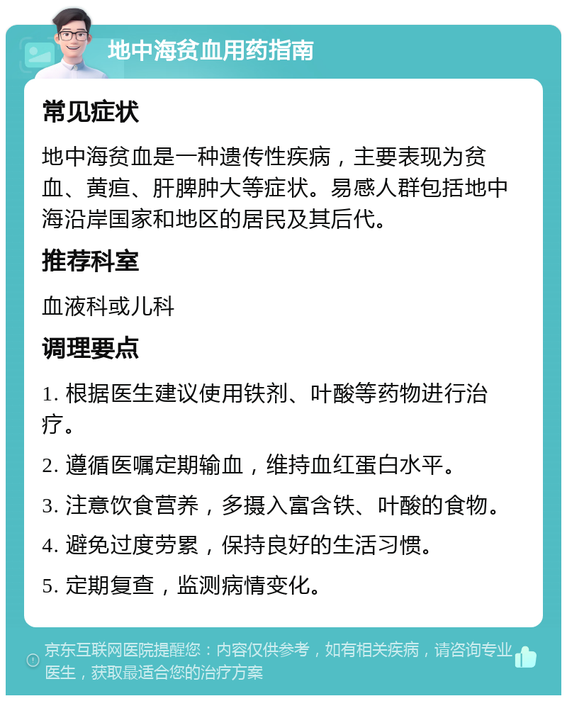 地中海贫血用药指南 常见症状 地中海贫血是一种遗传性疾病，主要表现为贫血、黄疸、肝脾肿大等症状。易感人群包括地中海沿岸国家和地区的居民及其后代。 推荐科室 血液科或儿科 调理要点 1. 根据医生建议使用铁剂、叶酸等药物进行治疗。 2. 遵循医嘱定期输血，维持血红蛋白水平。 3. 注意饮食营养，多摄入富含铁、叶酸的食物。 4. 避免过度劳累，保持良好的生活习惯。 5. 定期复查，监测病情变化。