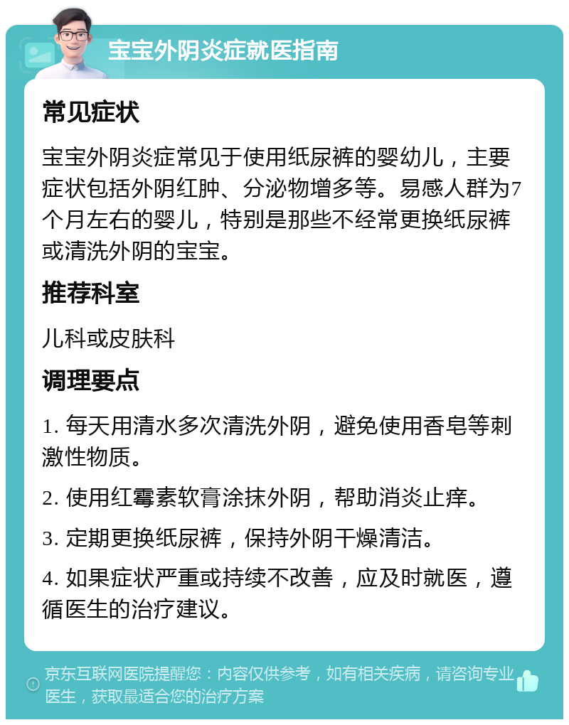 宝宝外阴炎症就医指南 常见症状 宝宝外阴炎症常见于使用纸尿裤的婴幼儿，主要症状包括外阴红肿、分泌物增多等。易感人群为7个月左右的婴儿，特别是那些不经常更换纸尿裤或清洗外阴的宝宝。 推荐科室 儿科或皮肤科 调理要点 1. 每天用清水多次清洗外阴，避免使用香皂等刺激性物质。 2. 使用红霉素软膏涂抹外阴，帮助消炎止痒。 3. 定期更换纸尿裤，保持外阴干燥清洁。 4. 如果症状严重或持续不改善，应及时就医，遵循医生的治疗建议。