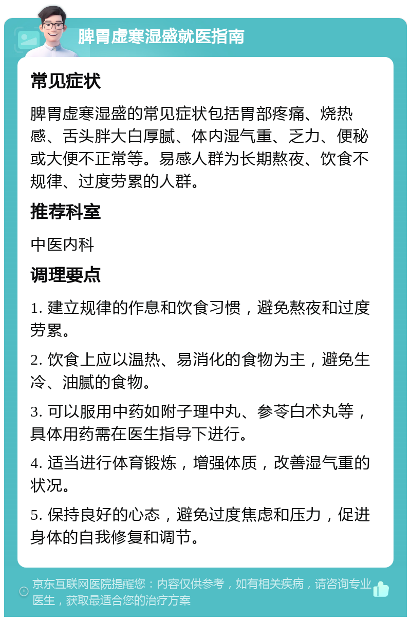 脾胃虚寒湿盛就医指南 常见症状 脾胃虚寒湿盛的常见症状包括胃部疼痛、烧热感、舌头胖大白厚腻、体内湿气重、乏力、便秘或大便不正常等。易感人群为长期熬夜、饮食不规律、过度劳累的人群。 推荐科室 中医内科 调理要点 1. 建立规律的作息和饮食习惯，避免熬夜和过度劳累。 2. 饮食上应以温热、易消化的食物为主，避免生冷、油腻的食物。 3. 可以服用中药如附子理中丸、参苓白术丸等，具体用药需在医生指导下进行。 4. 适当进行体育锻炼，增强体质，改善湿气重的状况。 5. 保持良好的心态，避免过度焦虑和压力，促进身体的自我修复和调节。