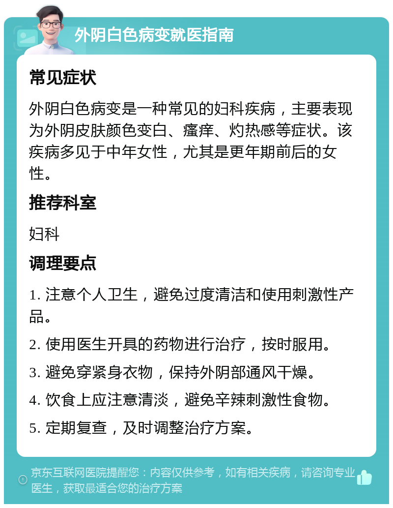 外阴白色病变就医指南 常见症状 外阴白色病变是一种常见的妇科疾病，主要表现为外阴皮肤颜色变白、瘙痒、灼热感等症状。该疾病多见于中年女性，尤其是更年期前后的女性。 推荐科室 妇科 调理要点 1. 注意个人卫生，避免过度清洁和使用刺激性产品。 2. 使用医生开具的药物进行治疗，按时服用。 3. 避免穿紧身衣物，保持外阴部通风干燥。 4. 饮食上应注意清淡，避免辛辣刺激性食物。 5. 定期复查，及时调整治疗方案。