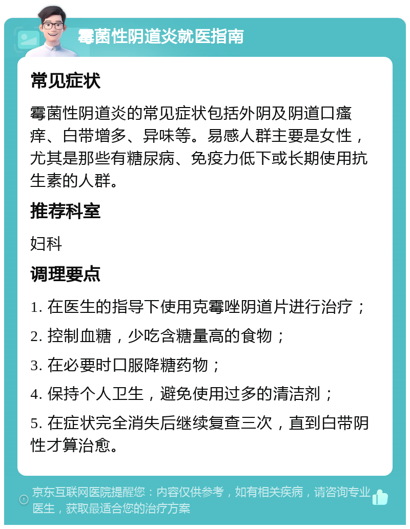 霉菌性阴道炎就医指南 常见症状 霉菌性阴道炎的常见症状包括外阴及阴道口瘙痒、白带增多、异味等。易感人群主要是女性，尤其是那些有糖尿病、免疫力低下或长期使用抗生素的人群。 推荐科室 妇科 调理要点 1. 在医生的指导下使用克霉唑阴道片进行治疗； 2. 控制血糖，少吃含糖量高的食物； 3. 在必要时口服降糖药物； 4. 保持个人卫生，避免使用过多的清洁剂； 5. 在症状完全消失后继续复查三次，直到白带阴性才算治愈。