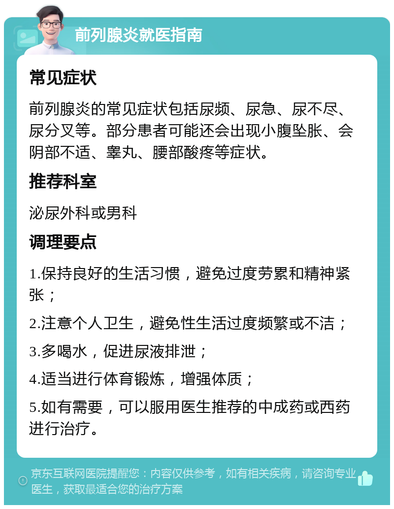 前列腺炎就医指南 常见症状 前列腺炎的常见症状包括尿频、尿急、尿不尽、尿分叉等。部分患者可能还会出现小腹坠胀、会阴部不适、睾丸、腰部酸疼等症状。 推荐科室 泌尿外科或男科 调理要点 1.保持良好的生活习惯，避免过度劳累和精神紧张； 2.注意个人卫生，避免性生活过度频繁或不洁； 3.多喝水，促进尿液排泄； 4.适当进行体育锻炼，增强体质； 5.如有需要，可以服用医生推荐的中成药或西药进行治疗。