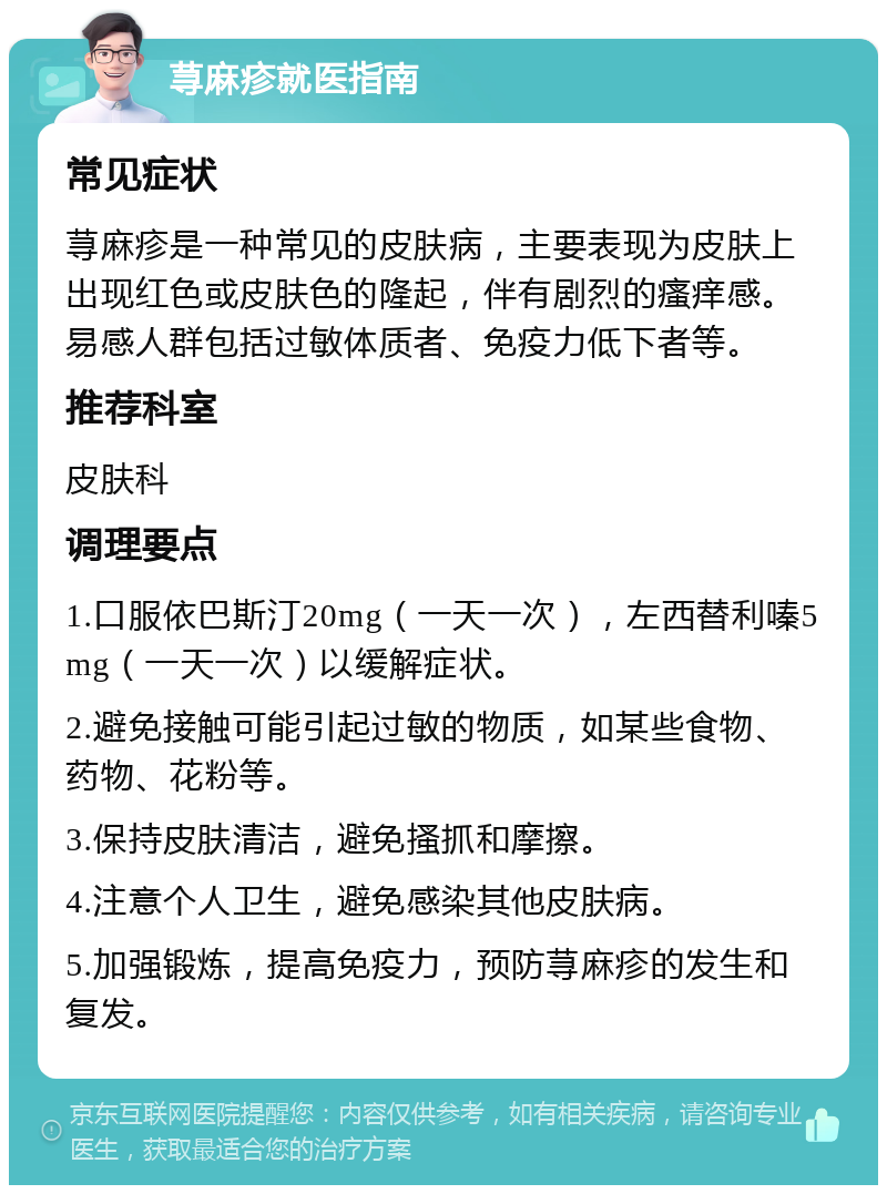 荨麻疹就医指南 常见症状 荨麻疹是一种常见的皮肤病，主要表现为皮肤上出现红色或皮肤色的隆起，伴有剧烈的瘙痒感。易感人群包括过敏体质者、免疫力低下者等。 推荐科室 皮肤科 调理要点 1.口服依巴斯汀20mg（一天一次），左西替利嗪5mg（一天一次）以缓解症状。 2.避免接触可能引起过敏的物质，如某些食物、药物、花粉等。 3.保持皮肤清洁，避免搔抓和摩擦。 4.注意个人卫生，避免感染其他皮肤病。 5.加强锻炼，提高免疫力，预防荨麻疹的发生和复发。