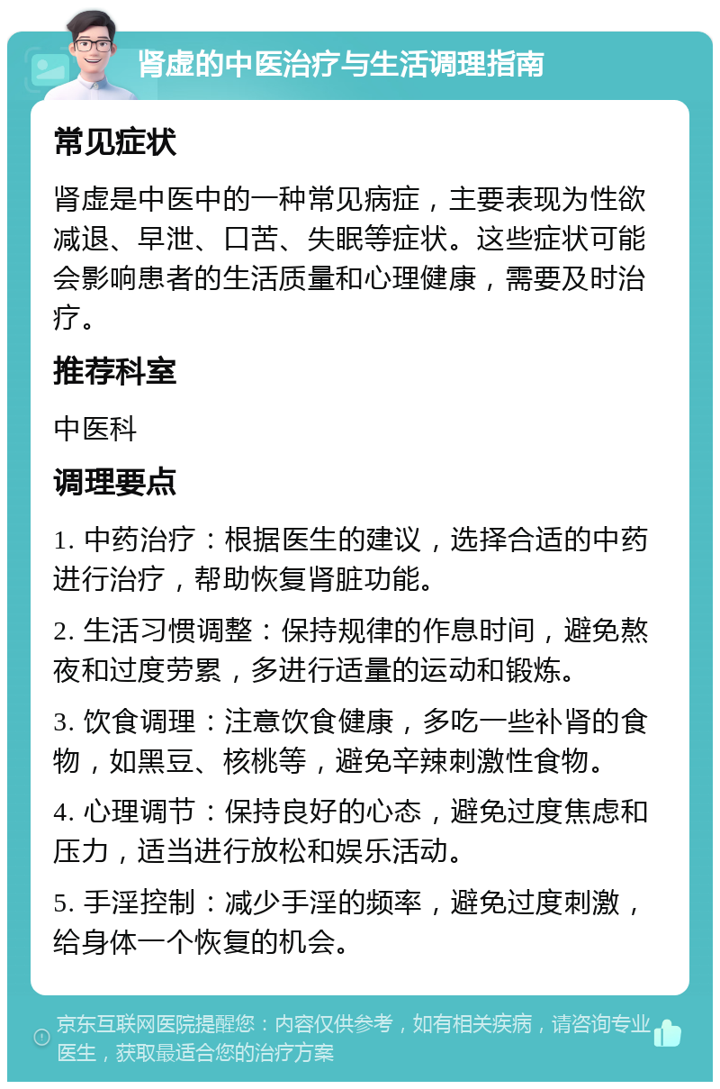 肾虚的中医治疗与生活调理指南 常见症状 肾虚是中医中的一种常见病症，主要表现为性欲减退、早泄、口苦、失眠等症状。这些症状可能会影响患者的生活质量和心理健康，需要及时治疗。 推荐科室 中医科 调理要点 1. 中药治疗：根据医生的建议，选择合适的中药进行治疗，帮助恢复肾脏功能。 2. 生活习惯调整：保持规律的作息时间，避免熬夜和过度劳累，多进行适量的运动和锻炼。 3. 饮食调理：注意饮食健康，多吃一些补肾的食物，如黑豆、核桃等，避免辛辣刺激性食物。 4. 心理调节：保持良好的心态，避免过度焦虑和压力，适当进行放松和娱乐活动。 5. 手淫控制：减少手淫的频率，避免过度刺激，给身体一个恢复的机会。