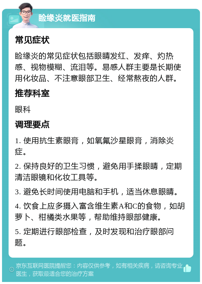 睑缘炎就医指南 常见症状 睑缘炎的常见症状包括眼睛发红、发痒、灼热感、视物模糊、流泪等。易感人群主要是长期使用化妆品、不注意眼部卫生、经常熬夜的人群。 推荐科室 眼科 调理要点 1. 使用抗生素眼膏，如氧氟沙星眼膏，消除炎症。 2. 保持良好的卫生习惯，避免用手揉眼睛，定期清洁眼镜和化妆工具等。 3. 避免长时间使用电脑和手机，适当休息眼睛。 4. 饮食上应多摄入富含维生素A和C的食物，如胡萝卜、柑橘类水果等，帮助维持眼部健康。 5. 定期进行眼部检查，及时发现和治疗眼部问题。