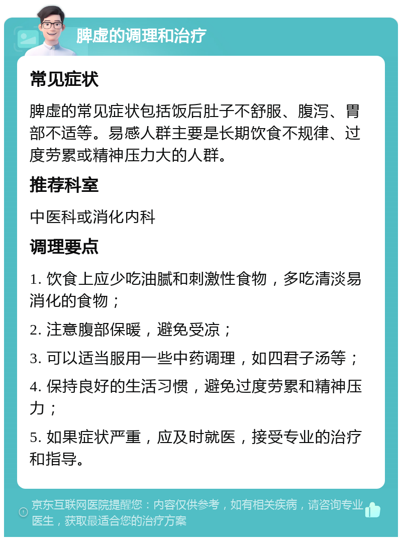 脾虚的调理和治疗 常见症状 脾虚的常见症状包括饭后肚子不舒服、腹泻、胃部不适等。易感人群主要是长期饮食不规律、过度劳累或精神压力大的人群。 推荐科室 中医科或消化内科 调理要点 1. 饮食上应少吃油腻和刺激性食物，多吃清淡易消化的食物； 2. 注意腹部保暖，避免受凉； 3. 可以适当服用一些中药调理，如四君子汤等； 4. 保持良好的生活习惯，避免过度劳累和精神压力； 5. 如果症状严重，应及时就医，接受专业的治疗和指导。