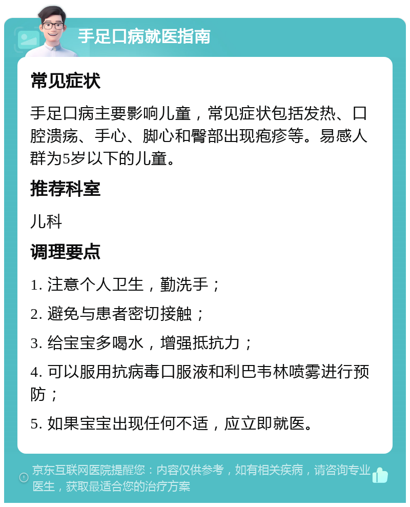 手足口病就医指南 常见症状 手足口病主要影响儿童，常见症状包括发热、口腔溃疡、手心、脚心和臀部出现疱疹等。易感人群为5岁以下的儿童。 推荐科室 儿科 调理要点 1. 注意个人卫生，勤洗手； 2. 避免与患者密切接触； 3. 给宝宝多喝水，增强抵抗力； 4. 可以服用抗病毒口服液和利巴韦林喷雾进行预防； 5. 如果宝宝出现任何不适，应立即就医。