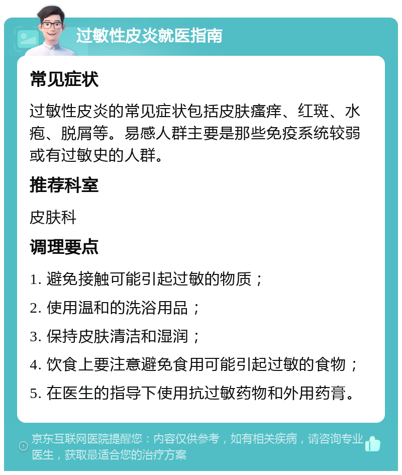 过敏性皮炎就医指南 常见症状 过敏性皮炎的常见症状包括皮肤瘙痒、红斑、水疱、脱屑等。易感人群主要是那些免疫系统较弱或有过敏史的人群。 推荐科室 皮肤科 调理要点 1. 避免接触可能引起过敏的物质； 2. 使用温和的洗浴用品； 3. 保持皮肤清洁和湿润； 4. 饮食上要注意避免食用可能引起过敏的食物； 5. 在医生的指导下使用抗过敏药物和外用药膏。