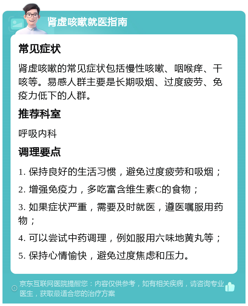 肾虚咳嗽就医指南 常见症状 肾虚咳嗽的常见症状包括慢性咳嗽、咽喉痒、干咳等。易感人群主要是长期吸烟、过度疲劳、免疫力低下的人群。 推荐科室 呼吸内科 调理要点 1. 保持良好的生活习惯，避免过度疲劳和吸烟； 2. 增强免疫力，多吃富含维生素C的食物； 3. 如果症状严重，需要及时就医，遵医嘱服用药物； 4. 可以尝试中药调理，例如服用六味地黄丸等； 5. 保持心情愉快，避免过度焦虑和压力。