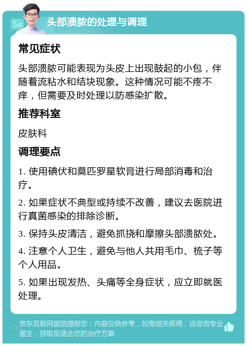 头部溃脓的处理与调理 常见症状 头部溃脓可能表现为头皮上出现鼓起的小包，伴随着流粘水和结块现象。这种情况可能不疼不痒，但需要及时处理以防感染扩散。 推荐科室 皮肤科 调理要点 1. 使用碘伏和莫匹罗星软膏进行局部消毒和治疗。 2. 如果症状不典型或持续不改善，建议去医院进行真菌感染的排除诊断。 3. 保持头皮清洁，避免抓挠和摩擦头部溃脓处。 4. 注意个人卫生，避免与他人共用毛巾、梳子等个人用品。 5. 如果出现发热、头痛等全身症状，应立即就医处理。