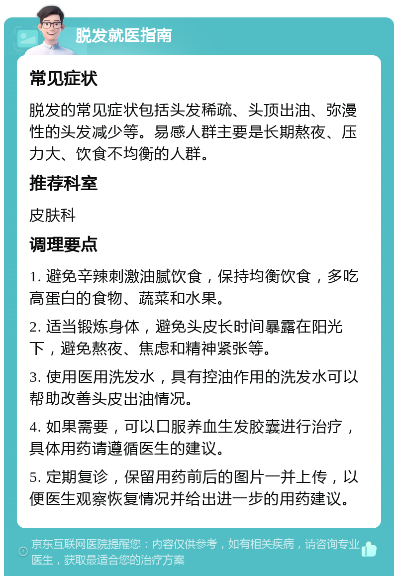 脱发就医指南 常见症状 脱发的常见症状包括头发稀疏、头顶出油、弥漫性的头发减少等。易感人群主要是长期熬夜、压力大、饮食不均衡的人群。 推荐科室 皮肤科 调理要点 1. 避免辛辣刺激油腻饮食，保持均衡饮食，多吃高蛋白的食物、蔬菜和水果。 2. 适当锻炼身体，避免头皮长时间暴露在阳光下，避免熬夜、焦虑和精神紧张等。 3. 使用医用洗发水，具有控油作用的洗发水可以帮助改善头皮出油情况。 4. 如果需要，可以口服养血生发胶囊进行治疗，具体用药请遵循医生的建议。 5. 定期复诊，保留用药前后的图片一并上传，以便医生观察恢复情况并给出进一步的用药建议。