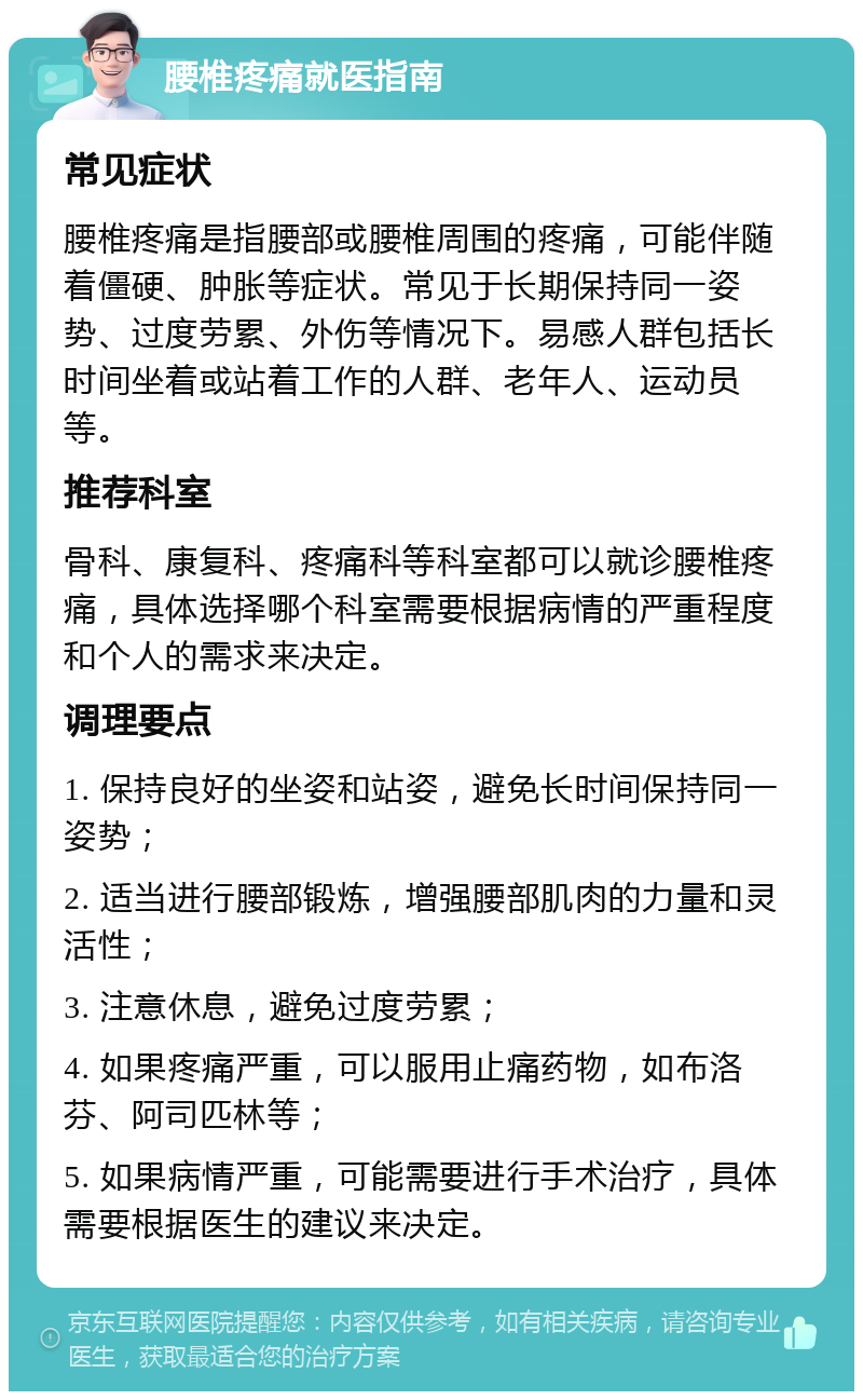 腰椎疼痛就医指南 常见症状 腰椎疼痛是指腰部或腰椎周围的疼痛，可能伴随着僵硬、肿胀等症状。常见于长期保持同一姿势、过度劳累、外伤等情况下。易感人群包括长时间坐着或站着工作的人群、老年人、运动员等。 推荐科室 骨科、康复科、疼痛科等科室都可以就诊腰椎疼痛，具体选择哪个科室需要根据病情的严重程度和个人的需求来决定。 调理要点 1. 保持良好的坐姿和站姿，避免长时间保持同一姿势； 2. 适当进行腰部锻炼，增强腰部肌肉的力量和灵活性； 3. 注意休息，避免过度劳累； 4. 如果疼痛严重，可以服用止痛药物，如布洛芬、阿司匹林等； 5. 如果病情严重，可能需要进行手术治疗，具体需要根据医生的建议来决定。