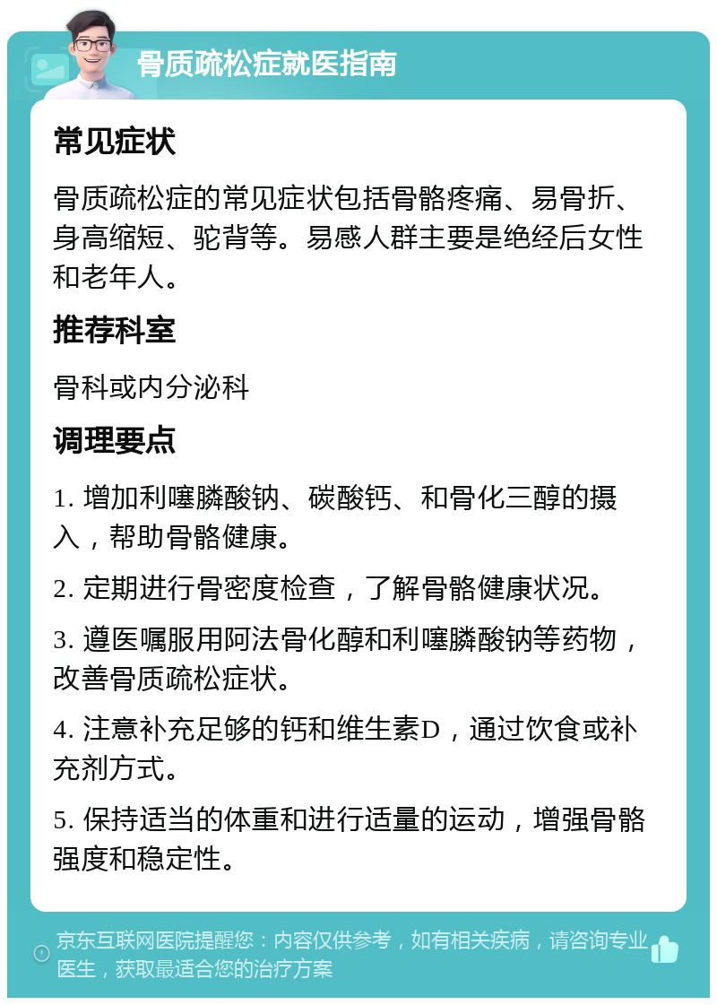 骨质疏松症就医指南 常见症状 骨质疏松症的常见症状包括骨骼疼痛、易骨折、身高缩短、驼背等。易感人群主要是绝经后女性和老年人。 推荐科室 骨科或内分泌科 调理要点 1. 增加利噻膦酸钠、碳酸钙、和骨化三醇的摄入，帮助骨骼健康。 2. 定期进行骨密度检查，了解骨骼健康状况。 3. 遵医嘱服用阿法骨化醇和利噻膦酸钠等药物，改善骨质疏松症状。 4. 注意补充足够的钙和维生素D，通过饮食或补充剂方式。 5. 保持适当的体重和进行适量的运动，增强骨骼强度和稳定性。