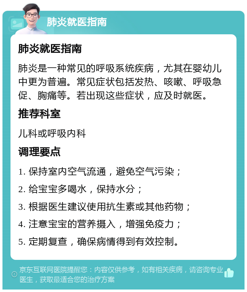 肺炎就医指南 肺炎就医指南 肺炎是一种常见的呼吸系统疾病，尤其在婴幼儿中更为普遍。常见症状包括发热、咳嗽、呼吸急促、胸痛等。若出现这些症状，应及时就医。 推荐科室 儿科或呼吸内科 调理要点 1. 保持室内空气流通，避免空气污染； 2. 给宝宝多喝水，保持水分； 3. 根据医生建议使用抗生素或其他药物； 4. 注意宝宝的营养摄入，增强免疫力； 5. 定期复查，确保病情得到有效控制。