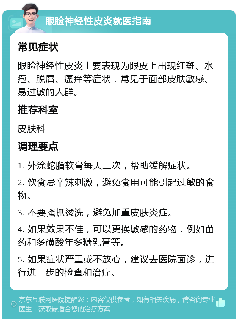 眼睑神经性皮炎就医指南 常见症状 眼睑神经性皮炎主要表现为眼皮上出现红斑、水疱、脱屑、瘙痒等症状，常见于面部皮肤敏感、易过敏的人群。 推荐科室 皮肤科 调理要点 1. 外涂蛇脂软膏每天三次，帮助缓解症状。 2. 饮食忌辛辣刺激，避免食用可能引起过敏的食物。 3. 不要搔抓烫洗，避免加重皮肤炎症。 4. 如果效果不佳，可以更换敏感的药物，例如苗药和多磺酸年多糖乳膏等。 5. 如果症状严重或不放心，建议去医院面诊，进行进一步的检查和治疗。