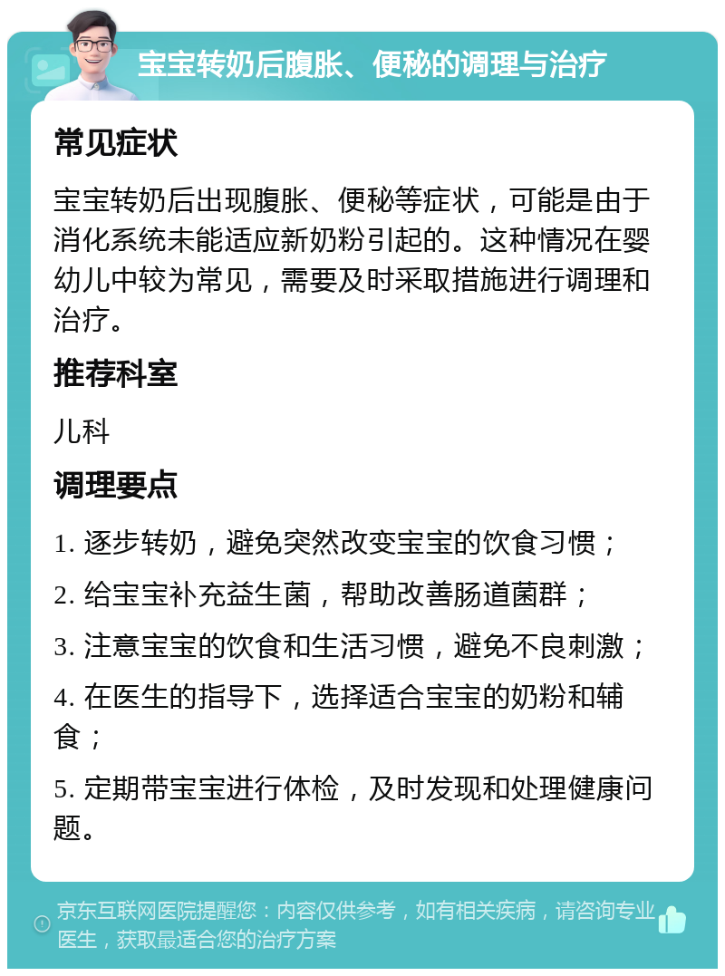 宝宝转奶后腹胀、便秘的调理与治疗 常见症状 宝宝转奶后出现腹胀、便秘等症状，可能是由于消化系统未能适应新奶粉引起的。这种情况在婴幼儿中较为常见，需要及时采取措施进行调理和治疗。 推荐科室 儿科 调理要点 1. 逐步转奶，避免突然改变宝宝的饮食习惯； 2. 给宝宝补充益生菌，帮助改善肠道菌群； 3. 注意宝宝的饮食和生活习惯，避免不良刺激； 4. 在医生的指导下，选择适合宝宝的奶粉和辅食； 5. 定期带宝宝进行体检，及时发现和处理健康问题。