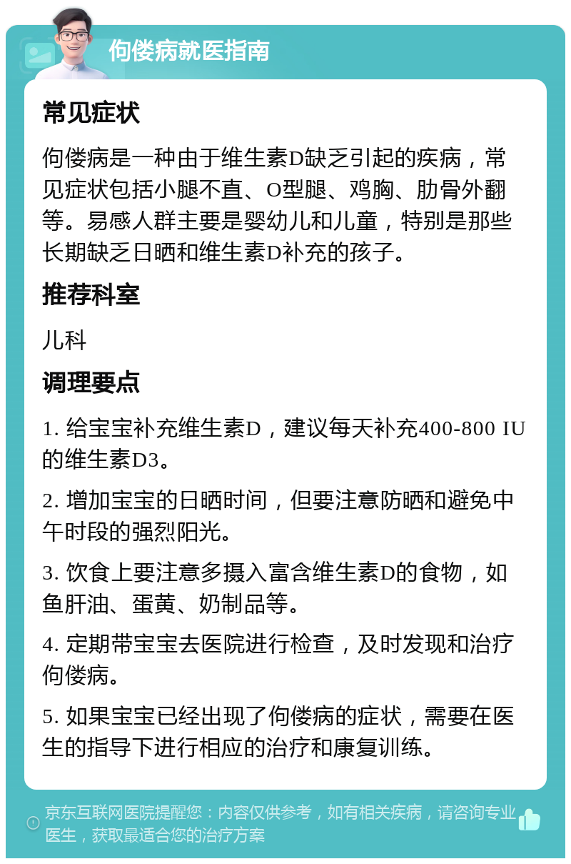 佝偻病就医指南 常见症状 佝偻病是一种由于维生素D缺乏引起的疾病，常见症状包括小腿不直、O型腿、鸡胸、肋骨外翻等。易感人群主要是婴幼儿和儿童，特别是那些长期缺乏日晒和维生素D补充的孩子。 推荐科室 儿科 调理要点 1. 给宝宝补充维生素D，建议每天补充400-800 IU的维生素D3。 2. 增加宝宝的日晒时间，但要注意防晒和避免中午时段的强烈阳光。 3. 饮食上要注意多摄入富含维生素D的食物，如鱼肝油、蛋黄、奶制品等。 4. 定期带宝宝去医院进行检查，及时发现和治疗佝偻病。 5. 如果宝宝已经出现了佝偻病的症状，需要在医生的指导下进行相应的治疗和康复训练。