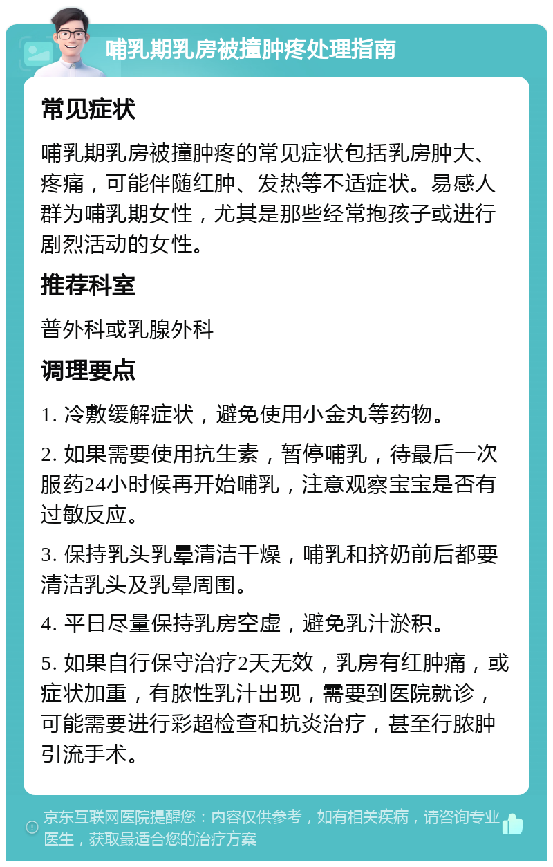 哺乳期乳房被撞肿疼处理指南 常见症状 哺乳期乳房被撞肿疼的常见症状包括乳房肿大、疼痛，可能伴随红肿、发热等不适症状。易感人群为哺乳期女性，尤其是那些经常抱孩子或进行剧烈活动的女性。 推荐科室 普外科或乳腺外科 调理要点 1. 冷敷缓解症状，避免使用小金丸等药物。 2. 如果需要使用抗生素，暂停哺乳，待最后一次服药24小时候再开始哺乳，注意观察宝宝是否有过敏反应。 3. 保持乳头乳晕清洁干燥，哺乳和挤奶前后都要清洁乳头及乳晕周围。 4. 平日尽量保持乳房空虚，避免乳汁淤积。 5. 如果自行保守治疗2天无效，乳房有红肿痛，或症状加重，有脓性乳汁出现，需要到医院就诊，可能需要进行彩超检查和抗炎治疗，甚至行脓肿引流手术。