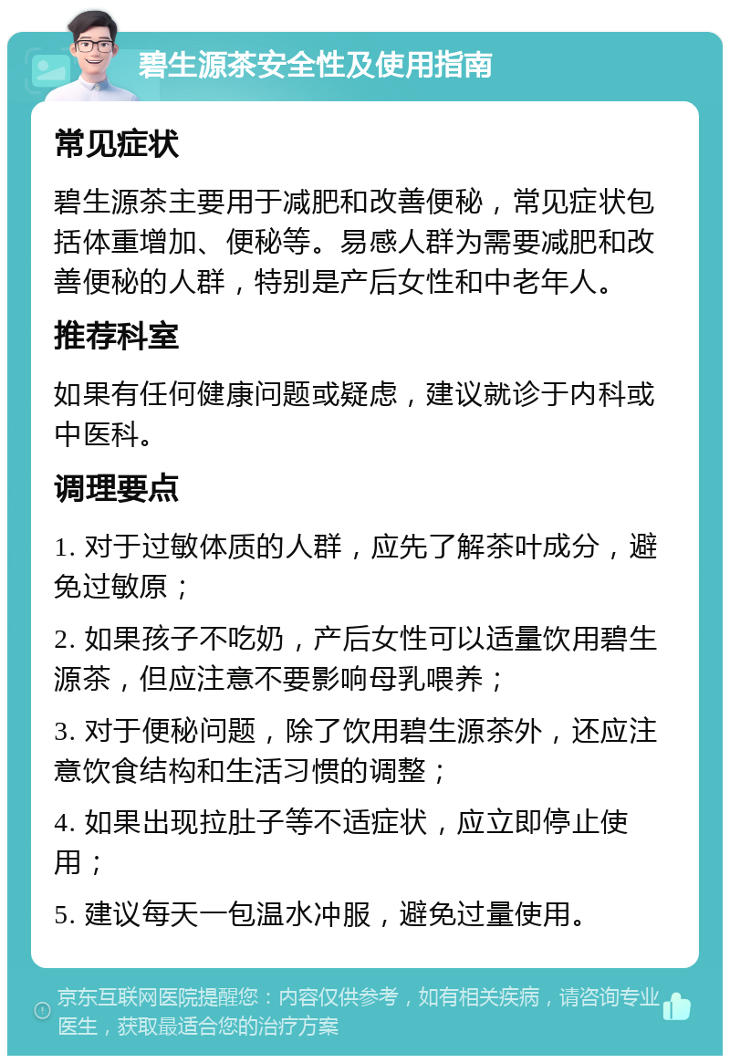 碧生源茶安全性及使用指南 常见症状 碧生源茶主要用于减肥和改善便秘，常见症状包括体重增加、便秘等。易感人群为需要减肥和改善便秘的人群，特别是产后女性和中老年人。 推荐科室 如果有任何健康问题或疑虑，建议就诊于内科或中医科。 调理要点 1. 对于过敏体质的人群，应先了解茶叶成分，避免过敏原； 2. 如果孩子不吃奶，产后女性可以适量饮用碧生源茶，但应注意不要影响母乳喂养； 3. 对于便秘问题，除了饮用碧生源茶外，还应注意饮食结构和生活习惯的调整； 4. 如果出现拉肚子等不适症状，应立即停止使用； 5. 建议每天一包温水冲服，避免过量使用。