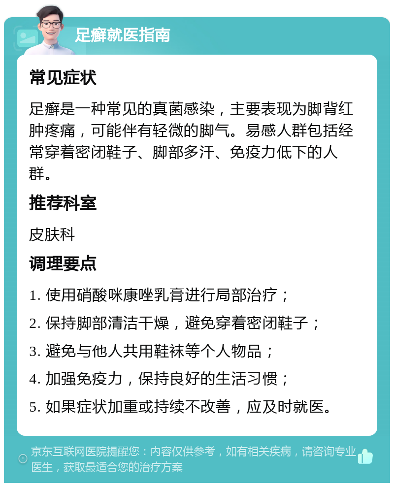 足癣就医指南 常见症状 足癣是一种常见的真菌感染，主要表现为脚背红肿疼痛，可能伴有轻微的脚气。易感人群包括经常穿着密闭鞋子、脚部多汗、免疫力低下的人群。 推荐科室 皮肤科 调理要点 1. 使用硝酸咪康唑乳膏进行局部治疗； 2. 保持脚部清洁干燥，避免穿着密闭鞋子； 3. 避免与他人共用鞋袜等个人物品； 4. 加强免疫力，保持良好的生活习惯； 5. 如果症状加重或持续不改善，应及时就医。