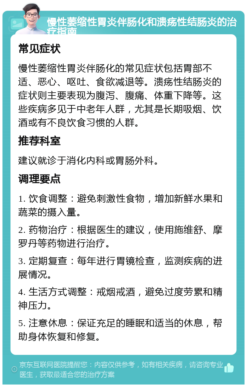 慢性萎缩性胃炎伴肠化和溃疡性结肠炎的治疗指南 常见症状 慢性萎缩性胃炎伴肠化的常见症状包括胃部不适、恶心、呕吐、食欲减退等。溃疡性结肠炎的症状则主要表现为腹泻、腹痛、体重下降等。这些疾病多见于中老年人群，尤其是长期吸烟、饮酒或有不良饮食习惯的人群。 推荐科室 建议就诊于消化内科或胃肠外科。 调理要点 1. 饮食调整：避免刺激性食物，增加新鲜水果和蔬菜的摄入量。 2. 药物治疗：根据医生的建议，使用施维舒、摩罗丹等药物进行治疗。 3. 定期复查：每年进行胃镜检查，监测疾病的进展情况。 4. 生活方式调整：戒烟戒酒，避免过度劳累和精神压力。 5. 注意休息：保证充足的睡眠和适当的休息，帮助身体恢复和修复。