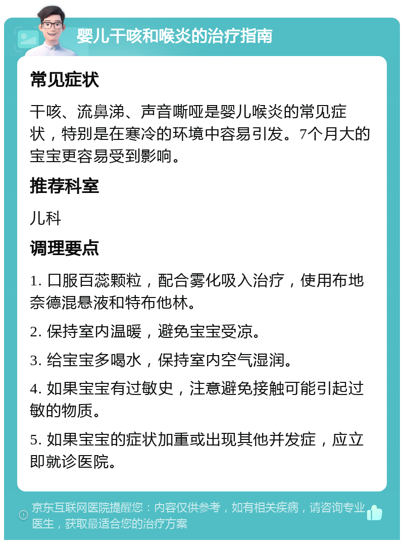 婴儿干咳和喉炎的治疗指南 常见症状 干咳、流鼻涕、声音嘶哑是婴儿喉炎的常见症状，特别是在寒冷的环境中容易引发。7个月大的宝宝更容易受到影响。 推荐科室 儿科 调理要点 1. 口服百蕊颗粒，配合雾化吸入治疗，使用布地奈德混悬液和特布他林。 2. 保持室内温暖，避免宝宝受凉。 3. 给宝宝多喝水，保持室内空气湿润。 4. 如果宝宝有过敏史，注意避免接触可能引起过敏的物质。 5. 如果宝宝的症状加重或出现其他并发症，应立即就诊医院。