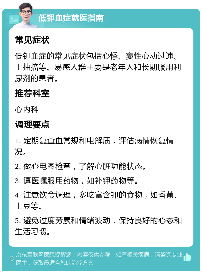 低钾血症就医指南 常见症状 低钾血症的常见症状包括心悸、窦性心动过速、手抽搐等。易感人群主要是老年人和长期服用利尿剂的患者。 推荐科室 心内科 调理要点 1. 定期复查血常规和电解质，评估病情恢复情况。 2. 做心电图检查，了解心脏功能状态。 3. 遵医嘱服用药物，如补钾药物等。 4. 注意饮食调理，多吃富含钾的食物，如香蕉、土豆等。 5. 避免过度劳累和情绪波动，保持良好的心态和生活习惯。