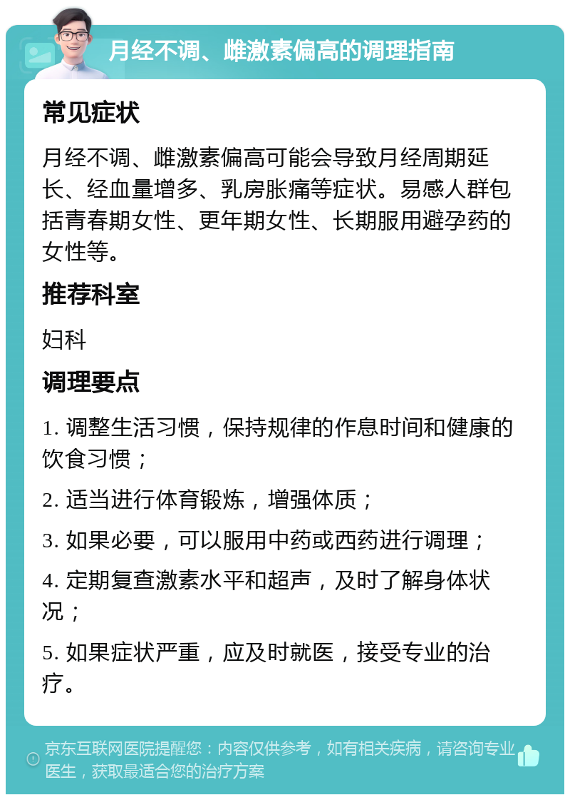 月经不调、雌激素偏高的调理指南 常见症状 月经不调、雌激素偏高可能会导致月经周期延长、经血量增多、乳房胀痛等症状。易感人群包括青春期女性、更年期女性、长期服用避孕药的女性等。 推荐科室 妇科 调理要点 1. 调整生活习惯，保持规律的作息时间和健康的饮食习惯； 2. 适当进行体育锻炼，增强体质； 3. 如果必要，可以服用中药或西药进行调理； 4. 定期复查激素水平和超声，及时了解身体状况； 5. 如果症状严重，应及时就医，接受专业的治疗。