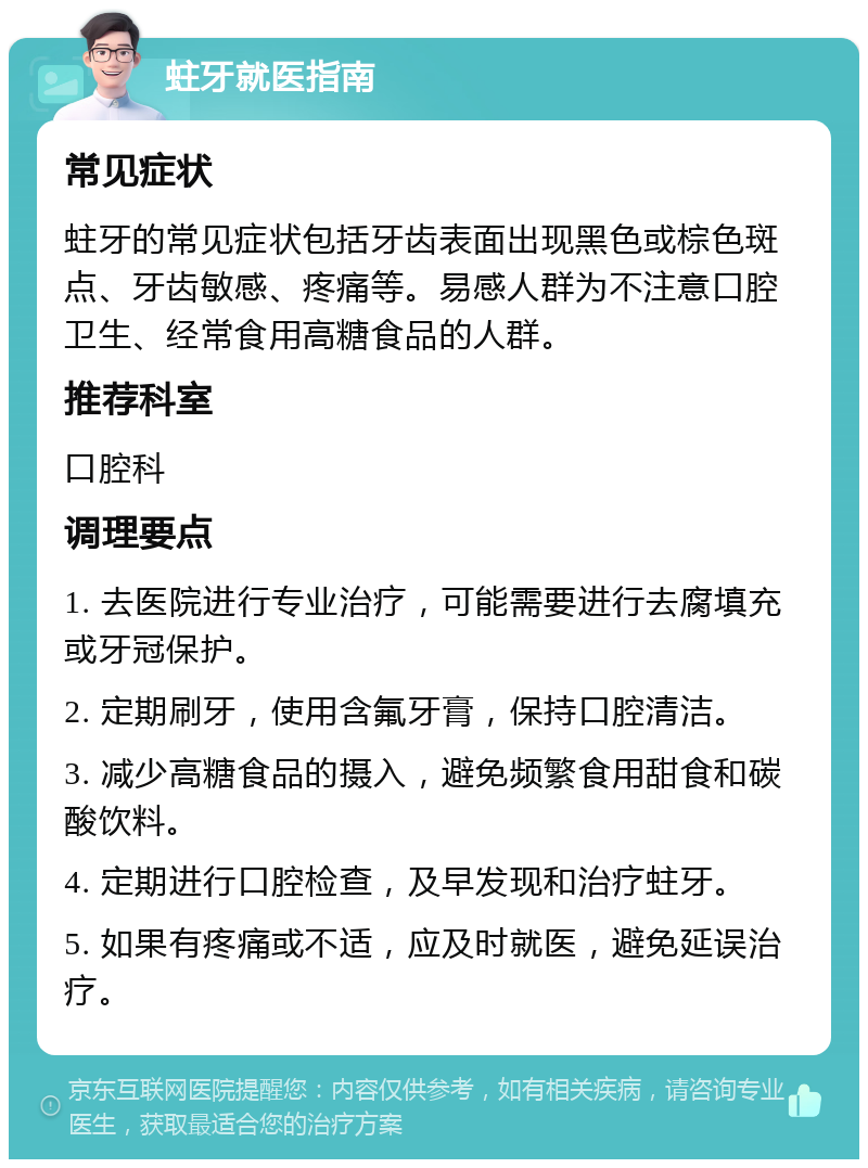 蛀牙就医指南 常见症状 蛀牙的常见症状包括牙齿表面出现黑色或棕色斑点、牙齿敏感、疼痛等。易感人群为不注意口腔卫生、经常食用高糖食品的人群。 推荐科室 口腔科 调理要点 1. 去医院进行专业治疗,可能需要进行去腐填充或牙冠保护。 2. 定期刷牙,使用含氟牙膏,保持口腔清洁。 3. 减少高糖食品的摄入,避免频繁食用甜食和碳酸饮料。 4. 定期进行口腔检查,及早发现和治疗蛀牙。 5. 如果有疼痛或不适,应及时就医,避免延误治疗。