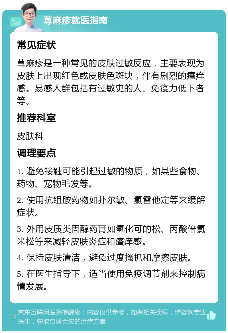 荨麻疹就医指南 常见症状 荨麻疹是一种常见的皮肤过敏反应，主要表现为皮肤上出现红色或皮肤色斑块，伴有剧烈的瘙痒感。易感人群包括有过敏史的人、免疫力低下者等。 推荐科室 皮肤科 调理要点 1. 避免接触可能引起过敏的物质，如某些食物、药物、宠物毛发等。 2. 使用抗组胺药物如扑尔敏、氯雷他定等来缓解症状。 3. 外用皮质类固醇药膏如氢化可的松、丙酸倍氯米松等来减轻皮肤炎症和瘙痒感。 4. 保持皮肤清洁，避免过度搔抓和摩擦皮肤。 5. 在医生指导下，适当使用免疫调节剂来控制病情发展。