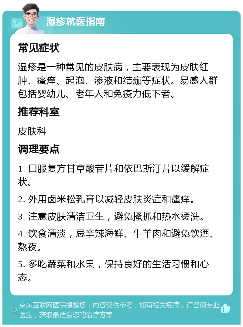 湿疹就医指南 常见症状 湿疹是一种常见的皮肤病，主要表现为皮肤红肿、瘙痒、起泡、渗液和结痂等症状。易感人群包括婴幼儿、老年人和免疫力低下者。 推荐科室 皮肤科 调理要点 1. 口服复方甘草酸苷片和依巴斯汀片以缓解症状。 2. 外用卤米松乳膏以减轻皮肤炎症和瘙痒。 3. 注意皮肤清洁卫生，避免搔抓和热水烫洗。 4. 饮食清淡，忌辛辣海鲜、牛羊肉和避免饮酒、熬夜。 5. 多吃蔬菜和水果，保持良好的生活习惯和心态。