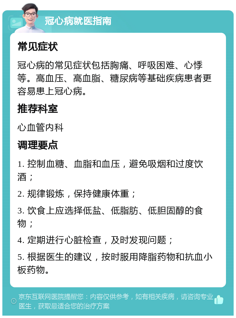 冠心病就医指南 常见症状 冠心病的常见症状包括胸痛、呼吸困难、心悸等。高血压、高血脂、糖尿病等基础疾病患者更容易患上冠心病。 推荐科室 心血管内科 调理要点 1. 控制血糖、血脂和血压，避免吸烟和过度饮酒； 2. 规律锻炼，保持健康体重； 3. 饮食上应选择低盐、低脂肪、低胆固醇的食物； 4. 定期进行心脏检查，及时发现问题； 5. 根据医生的建议，按时服用降脂药物和抗血小板药物。