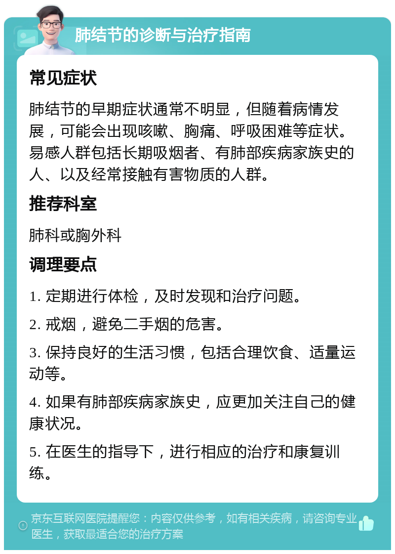 肺结节的诊断与治疗指南 常见症状 肺结节的早期症状通常不明显，但随着病情发展，可能会出现咳嗽、胸痛、呼吸困难等症状。易感人群包括长期吸烟者、有肺部疾病家族史的人、以及经常接触有害物质的人群。 推荐科室 肺科或胸外科 调理要点 1. 定期进行体检，及时发现和治疗问题。 2. 戒烟，避免二手烟的危害。 3. 保持良好的生活习惯，包括合理饮食、适量运动等。 4. 如果有肺部疾病家族史，应更加关注自己的健康状况。 5. 在医生的指导下，进行相应的治疗和康复训练。