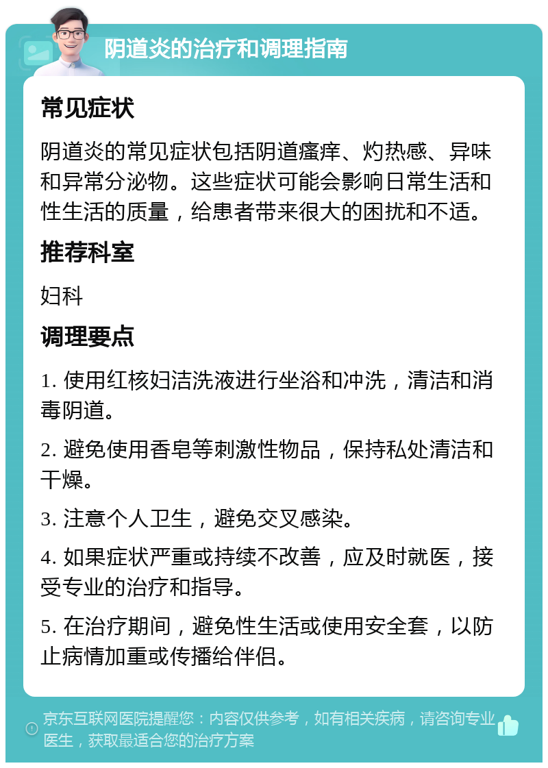 阴道炎的治疗和调理指南 常见症状 阴道炎的常见症状包括阴道瘙痒、灼热感、异味和异常分泌物。这些症状可能会影响日常生活和性生活的质量，给患者带来很大的困扰和不适。 推荐科室 妇科 调理要点 1. 使用红核妇洁洗液进行坐浴和冲洗，清洁和消毒阴道。 2. 避免使用香皂等刺激性物品，保持私处清洁和干燥。 3. 注意个人卫生，避免交叉感染。 4. 如果症状严重或持续不改善，应及时就医，接受专业的治疗和指导。 5. 在治疗期间，避免性生活或使用安全套，以防止病情加重或传播给伴侣。