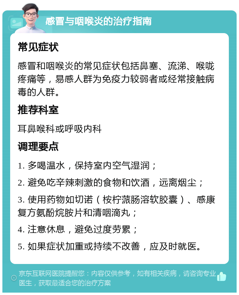 感冒与咽喉炎的治疗指南 常见症状 感冒和咽喉炎的常见症状包括鼻塞、流涕、喉咙疼痛等，易感人群为免疫力较弱者或经常接触病毒的人群。 推荐科室 耳鼻喉科或呼吸内科 调理要点 1. 多喝温水，保持室内空气湿润； 2. 避免吃辛辣刺激的食物和饮酒，远离烟尘； 3. 使用药物如切诺（桉柠蒎肠溶软胶囊）、感康复方氨酚烷胺片和清咽滴丸； 4. 注意休息，避免过度劳累； 5. 如果症状加重或持续不改善，应及时就医。