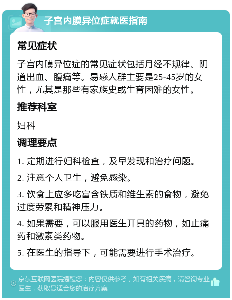 子宫内膜异位症就医指南 常见症状 子宫内膜异位症的常见症状包括月经不规律、阴道出血、腹痛等。易感人群主要是25-45岁的女性，尤其是那些有家族史或生育困难的女性。 推荐科室 妇科 调理要点 1. 定期进行妇科检查，及早发现和治疗问题。 2. 注意个人卫生，避免感染。 3. 饮食上应多吃富含铁质和维生素的食物，避免过度劳累和精神压力。 4. 如果需要，可以服用医生开具的药物，如止痛药和激素类药物。 5. 在医生的指导下，可能需要进行手术治疗。