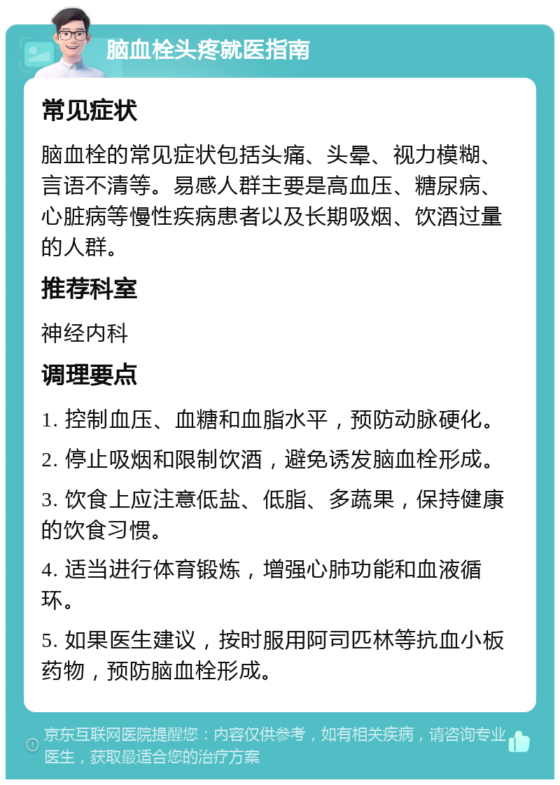 脑血栓头疼就医指南 常见症状 脑血栓的常见症状包括头痛、头晕、视力模糊、言语不清等。易感人群主要是高血压、糖尿病、心脏病等慢性疾病患者以及长期吸烟、饮酒过量的人群。 推荐科室 神经内科 调理要点 1. 控制血压、血糖和血脂水平，预防动脉硬化。 2. 停止吸烟和限制饮酒，避免诱发脑血栓形成。 3. 饮食上应注意低盐、低脂、多蔬果，保持健康的饮食习惯。 4. 适当进行体育锻炼，增强心肺功能和血液循环。 5. 如果医生建议，按时服用阿司匹林等抗血小板药物，预防脑血栓形成。