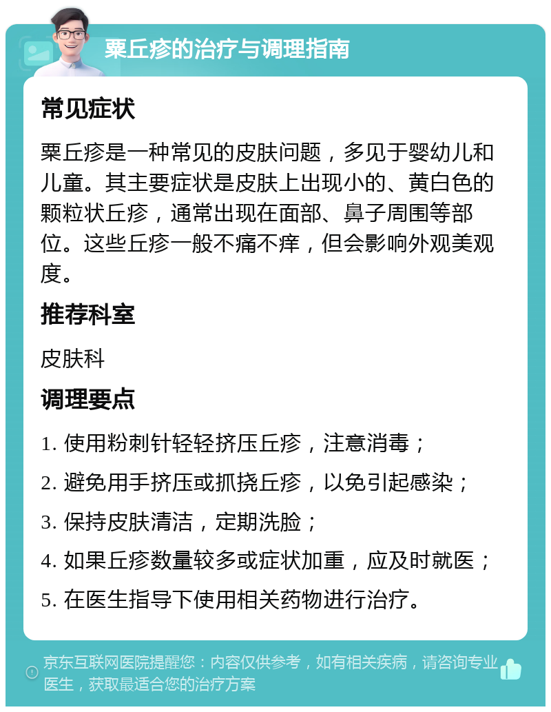 粟丘疹的治疗与调理指南 常见症状 粟丘疹是一种常见的皮肤问题，多见于婴幼儿和儿童。其主要症状是皮肤上出现小的、黄白色的颗粒状丘疹，通常出现在面部、鼻子周围等部位。这些丘疹一般不痛不痒，但会影响外观美观度。 推荐科室 皮肤科 调理要点 1. 使用粉刺针轻轻挤压丘疹，注意消毒； 2. 避免用手挤压或抓挠丘疹，以免引起感染； 3. 保持皮肤清洁，定期洗脸； 4. 如果丘疹数量较多或症状加重，应及时就医； 5. 在医生指导下使用相关药物进行治疗。