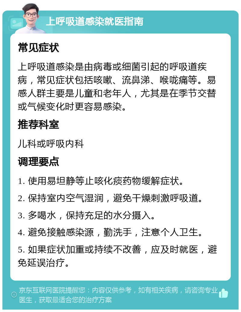 上呼吸道感染就医指南 常见症状 上呼吸道感染是由病毒或细菌引起的呼吸道疾病，常见症状包括咳嗽、流鼻涕、喉咙痛等。易感人群主要是儿童和老年人，尤其是在季节交替或气候变化时更容易感染。 推荐科室 儿科或呼吸内科 调理要点 1. 使用易坦静等止咳化痰药物缓解症状。 2. 保持室内空气湿润，避免干燥刺激呼吸道。 3. 多喝水，保持充足的水分摄入。 4. 避免接触感染源，勤洗手，注意个人卫生。 5. 如果症状加重或持续不改善，应及时就医，避免延误治疗。