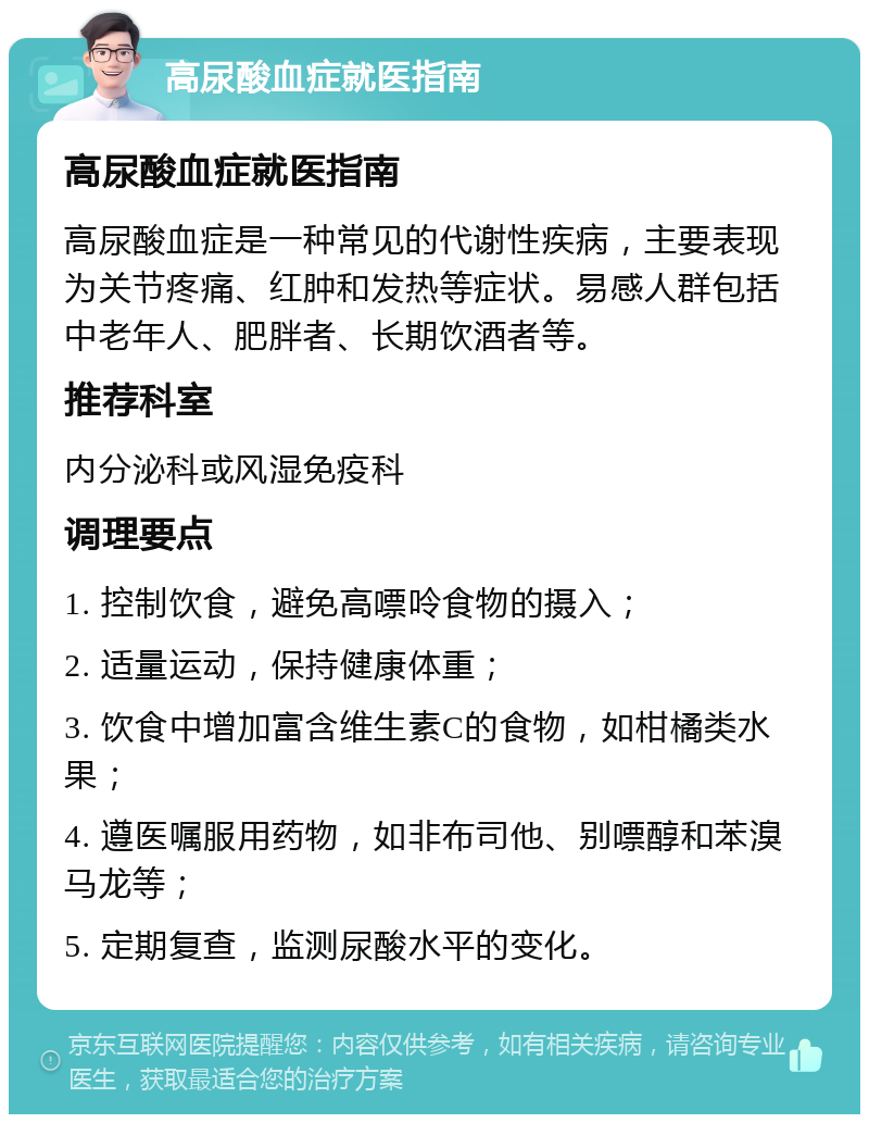 高尿酸血症就医指南 高尿酸血症就医指南 高尿酸血症是一种常见的代谢性疾病，主要表现为关节疼痛、红肿和发热等症状。易感人群包括中老年人、肥胖者、长期饮酒者等。 推荐科室 内分泌科或风湿免疫科 调理要点 1. 控制饮食，避免高嘌呤食物的摄入； 2. 适量运动，保持健康体重； 3. 饮食中增加富含维生素C的食物，如柑橘类水果； 4. 遵医嘱服用药物，如非布司他、别嘌醇和苯溴马龙等； 5. 定期复查，监测尿酸水平的变化。