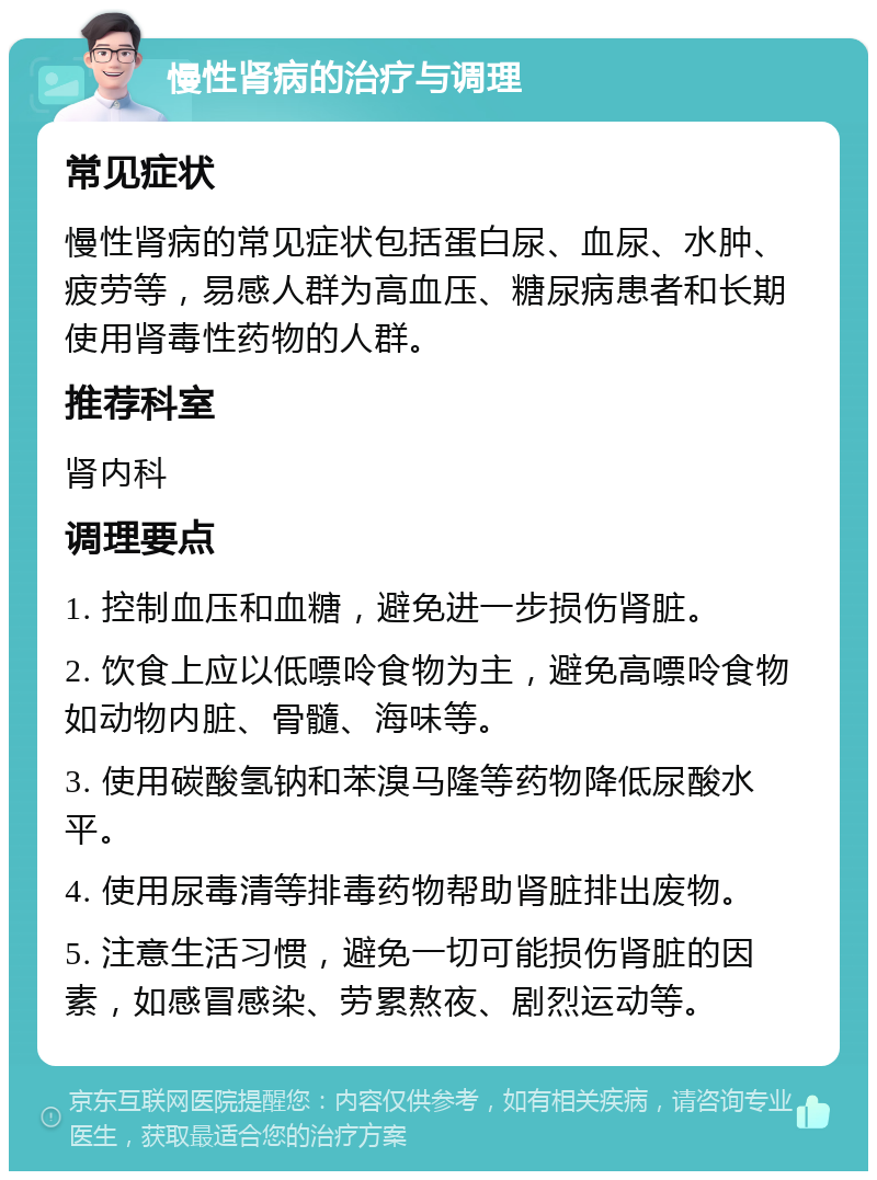 慢性肾病的治疗与调理 常见症状 慢性肾病的常见症状包括蛋白尿、血尿、水肿、疲劳等，易感人群为高血压、糖尿病患者和长期使用肾毒性药物的人群。 推荐科室 肾内科 调理要点 1. 控制血压和血糖，避免进一步损伤肾脏。 2. 饮食上应以低嘌呤食物为主，避免高嘌呤食物如动物内脏、骨髓、海味等。 3. 使用碳酸氢钠和苯溴马隆等药物降低尿酸水平。 4. 使用尿毒清等排毒药物帮助肾脏排出废物。 5. 注意生活习惯，避免一切可能损伤肾脏的因素，如感冒感染、劳累熬夜、剧烈运动等。