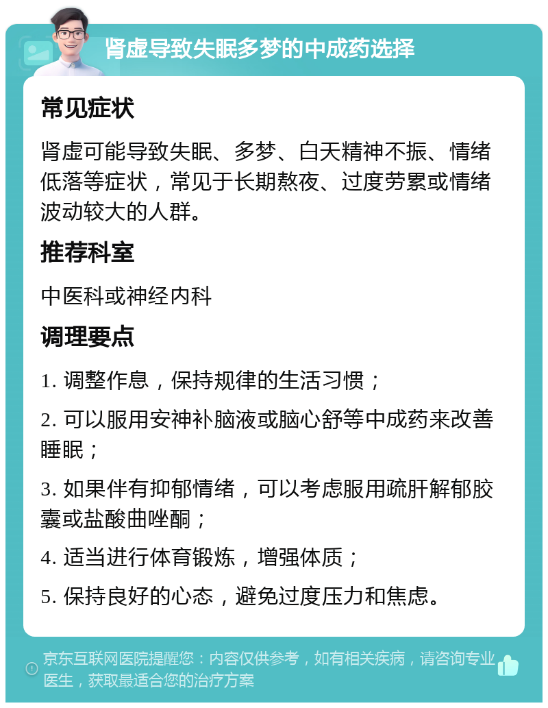 肾虚导致失眠多梦的中成药选择 常见症状 肾虚可能导致失眠、多梦、白天精神不振、情绪低落等症状，常见于长期熬夜、过度劳累或情绪波动较大的人群。 推荐科室 中医科或神经内科 调理要点 1. 调整作息，保持规律的生活习惯； 2. 可以服用安神补脑液或脑心舒等中成药来改善睡眠； 3. 如果伴有抑郁情绪，可以考虑服用疏肝解郁胶囊或盐酸曲唑酮； 4. 适当进行体育锻炼，增强体质； 5. 保持良好的心态，避免过度压力和焦虑。