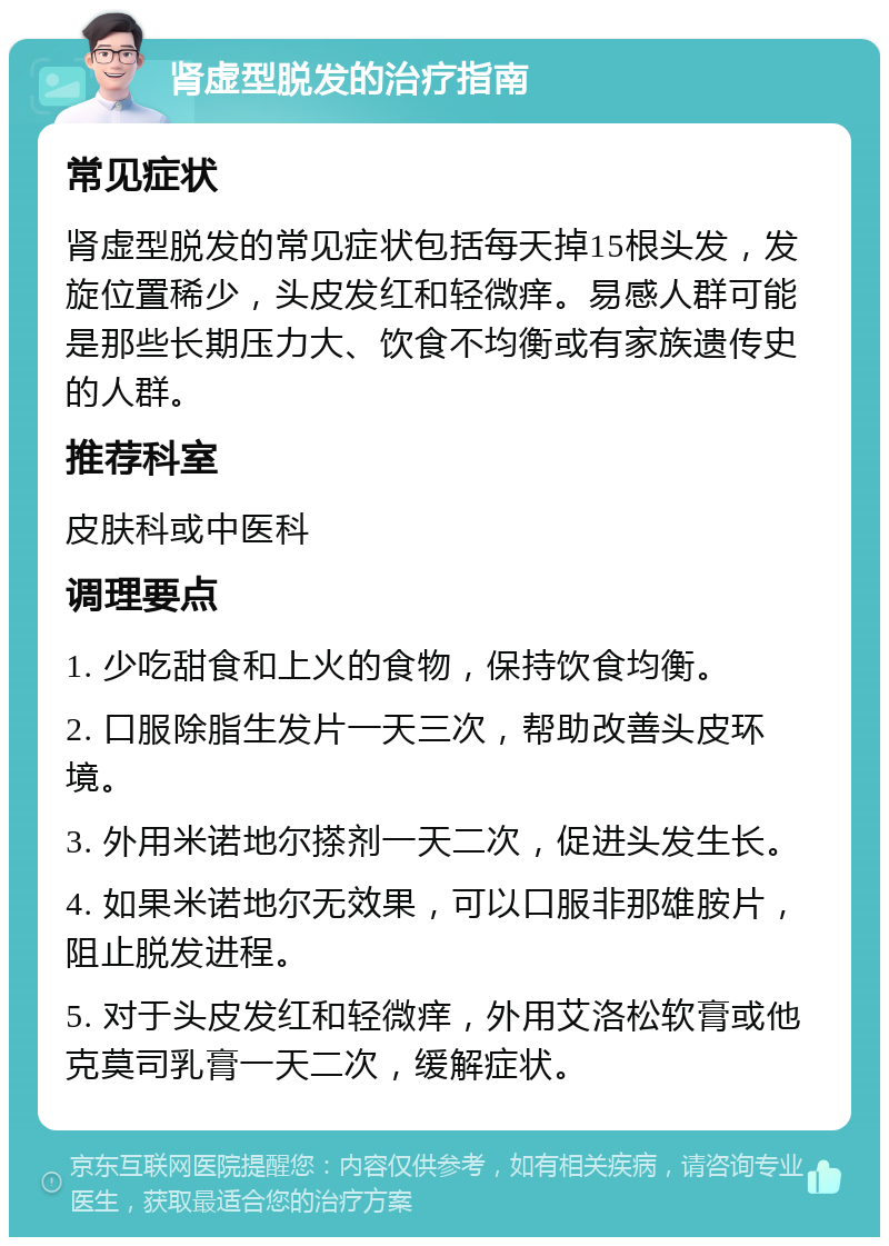 肾虚型脱发的治疗指南 常见症状 肾虚型脱发的常见症状包括每天掉15根头发，发旋位置稀少，头皮发红和轻微痒。易感人群可能是那些长期压力大、饮食不均衡或有家族遗传史的人群。 推荐科室 皮肤科或中医科 调理要点 1. 少吃甜食和上火的食物，保持饮食均衡。 2. 口服除脂生发片一天三次，帮助改善头皮环境。 3. 外用米诺地尔搽剂一天二次，促进头发生长。 4. 如果米诺地尔无效果，可以口服非那雄胺片，阻止脱发进程。 5. 对于头皮发红和轻微痒，外用艾洛松软膏或他克莫司乳膏一天二次，缓解症状。