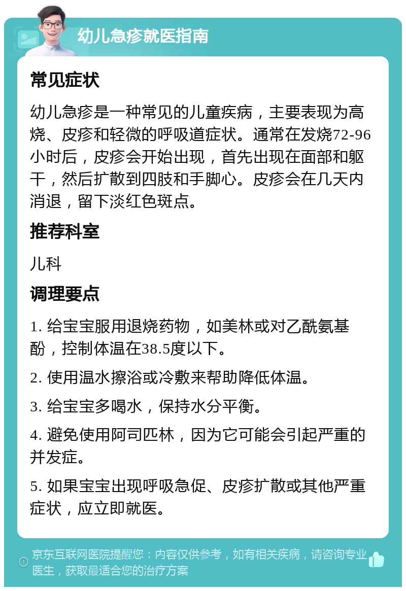 幼儿急疹就医指南 常见症状 幼儿急疹是一种常见的儿童疾病，主要表现为高烧、皮疹和轻微的呼吸道症状。通常在发烧72-96小时后，皮疹会开始出现，首先出现在面部和躯干，然后扩散到四肢和手脚心。皮疹会在几天内消退，留下淡红色斑点。 推荐科室 儿科 调理要点 1. 给宝宝服用退烧药物，如美林或对乙酰氨基酚，控制体温在38.5度以下。 2. 使用温水擦浴或冷敷来帮助降低体温。 3. 给宝宝多喝水，保持水分平衡。 4. 避免使用阿司匹林，因为它可能会引起严重的并发症。 5. 如果宝宝出现呼吸急促、皮疹扩散或其他严重症状，应立即就医。